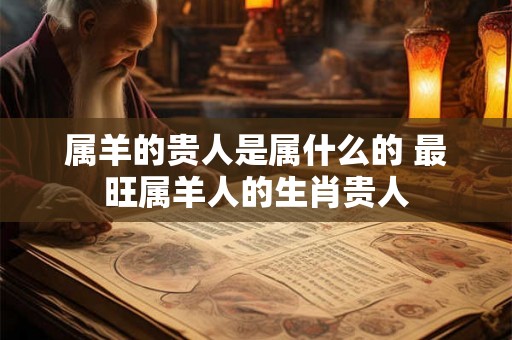 属羊的贵人是属什么的 最旺属羊人的生肖贵人 属羊的贵人是属什么的 最旺属羊人的生肖贵人