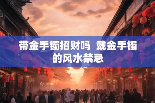 带金手镯招财吗  戴金手镯的风水禁忌