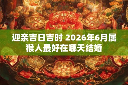 迎亲吉日吉时 2026年6月属猴人最好在哪天结婚