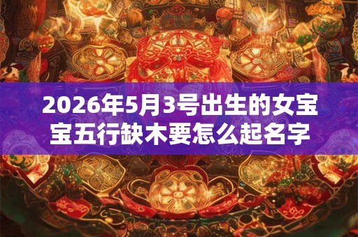 2026年5月3号出生的女宝宝五行缺木要怎么起名字 2026年5月3号出生的女宝宝五行缺木要怎么起名字