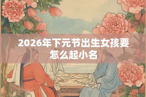 2026年下元节出生女孩要怎么起小名