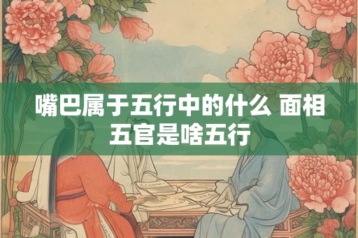嘴巴属于五行中的什么 面相五官是啥五行