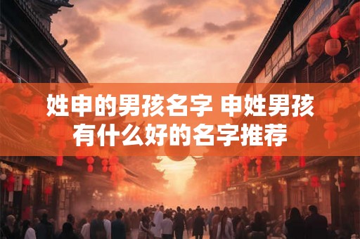 姓申的男孩名字 申姓男孩有什么好的名字推荐 姓申的男孩名字 申姓男孩有什么好的名字推荐