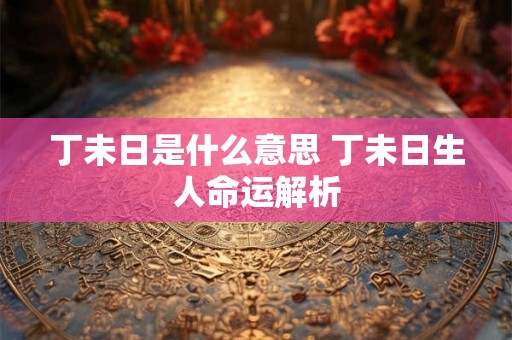 丁未日是什么意思 丁未日生人命运解析 丁未日是什么意思 丁未日生人命运解析