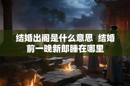 结婚出阁是什么意思 结婚前一晚新郎睡在哪里 结婚出阁是什么意思 结婚前一晚新郎睡在哪里