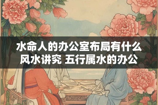 水命人的办公室布局有什么风水讲究 五行属水的办公室怎么布置
