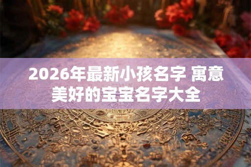 2026年最新小孩名字 寓意美好的宝宝名字大全
