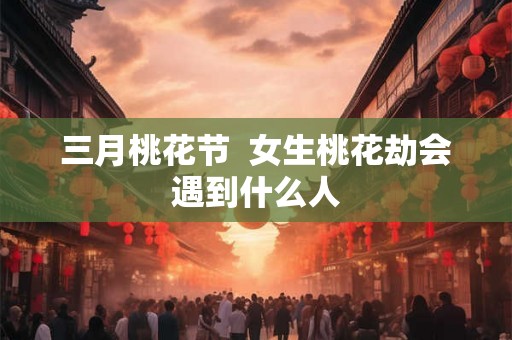 三月桃花节  女生桃花劫会遇到什么人