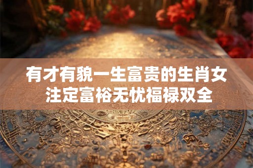 有才有貌一生富贵的生肖女 注定富裕无忧福禄双全