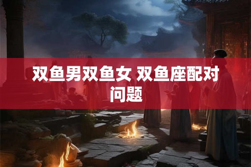 双鱼男双鱼女 双鱼座配对问题