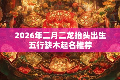 2026年二月二龙抬头出生五行缺木起名推荐 2026年二月二龙抬头出生五行缺木起名推荐