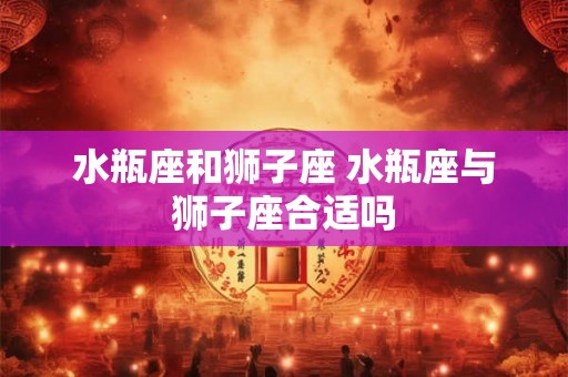 水瓶座和狮子座 水瓶座与狮子座合适吗 水瓶座和狮子座 水瓶座与狮子座合适吗
