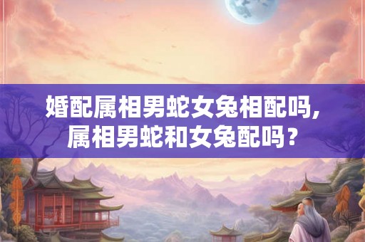 婚配属相男蛇女兔相配吗,属相男蛇和女兔配吗？