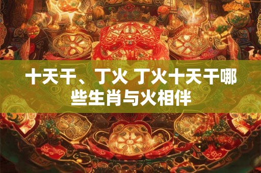 十天干、丁火 丁火十天干哪些生肖与火相伴 十天干、丁火 丁火十天干哪些生肖与火相伴