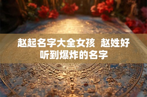 赵起名字大全女孩 赵姓好听到爆炸的名字 赵起名字大全女孩 赵姓好听到爆炸的名字