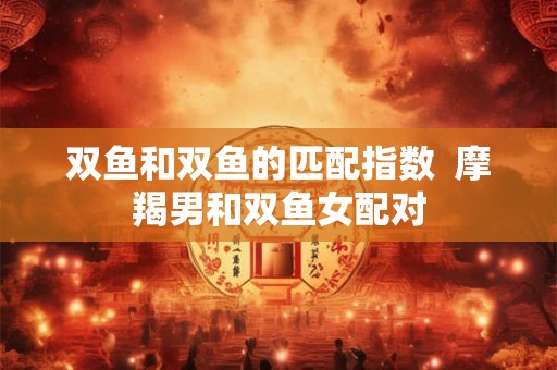 双鱼和双鱼的匹配指数  摩羯男和双鱼女配对
