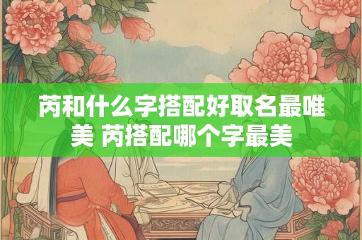 芮和什么字搭配好取名最唯美 芮搭配哪个字最美 芮和什么字搭配好取名最唯美 芮搭配哪个字最美
