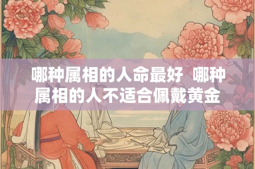 哪种属相的人命最好  哪种属相的人不适合佩戴黄金