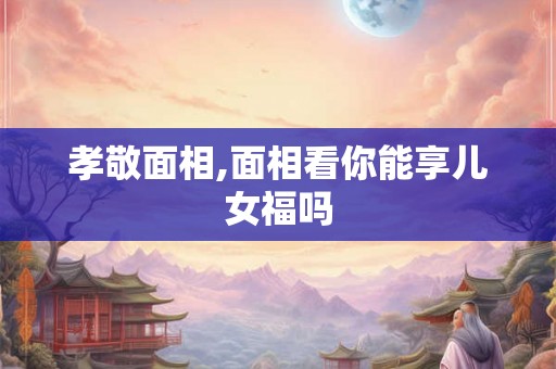 孝敬面相,面相看你能享儿女福吗 孝敬面相,面相看你能享儿女福吗
