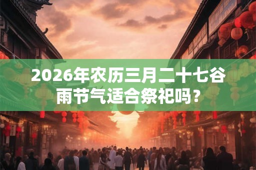 2026年农历三月二十七谷雨节气适合祭祀吗？
