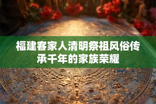 福建客家人清明祭祖风俗传承千年的家族荣耀 福建客家人清明祭祖风俗传承千年的家族荣耀