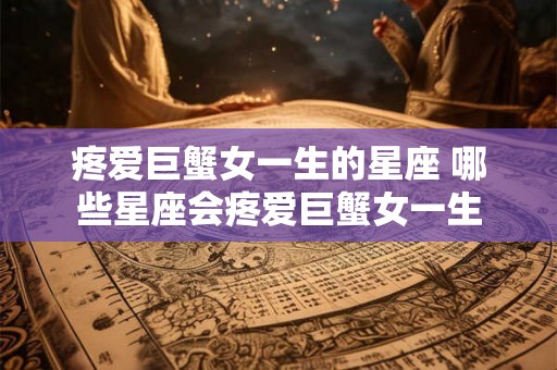 疼爱巨蟹女一生的星座 哪些星座会疼爱巨蟹女一生