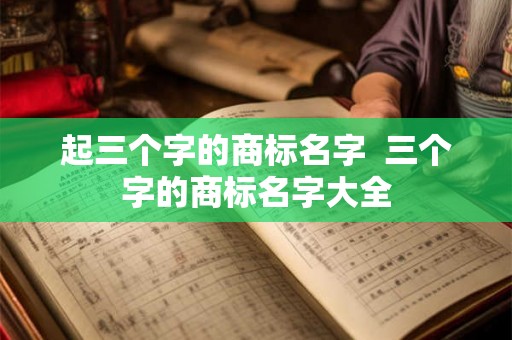 起三个字的商标名字 三个字的商标名字大全 起三个字的商标名字 三个字的商标名字大全