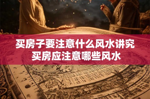 买房子要注意什么风水讲究 买房应注意哪些风水