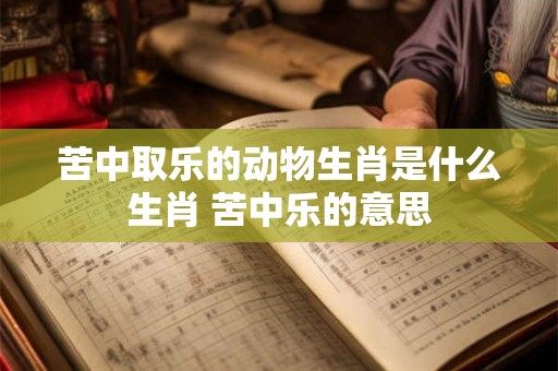 苦中取乐的动物生肖是什么生肖 苦中乐的意思 苦中取乐的动物生肖是什么生肖 苦中乐的意思