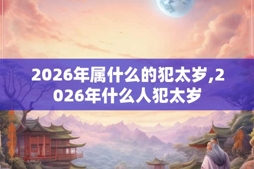 2026年属什么的犯太岁,2026年什么人犯太岁