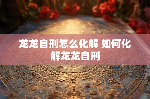龙龙自刑怎么化解 如何化解龙龙自刑