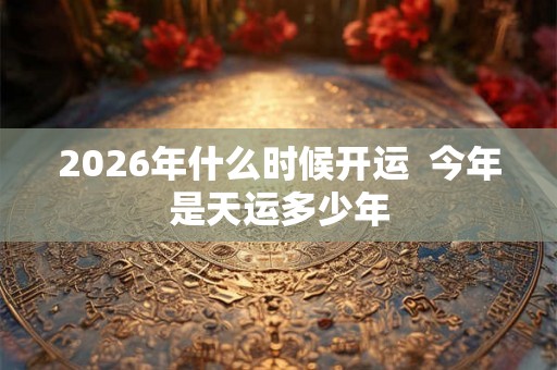 2026年什么时候开运 今年是天运多少年 2026年什么时候开运 今年是天运多少年
