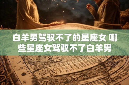 白羊男驾驭不了的星座女 哪些星座女驾驭不了白羊男 白羊男驾驭不了的星座女 哪些星座女驾驭不了白羊男