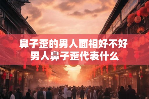 鼻子歪的男人面相好不好 男人鼻子歪代表什么