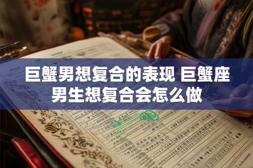 巨蟹男想复合的表现 巨蟹座男生想复合会怎么做