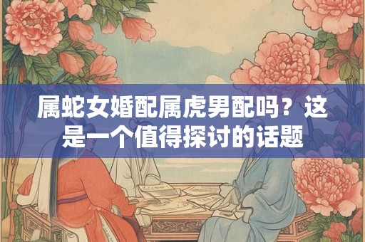 属蛇女婚配属虎男配吗？这是一个值得探讨的话题