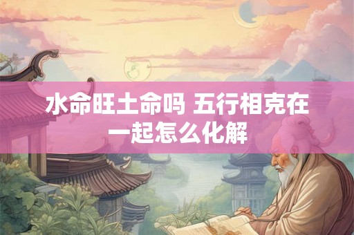 水命旺土命吗 五行相克在一起怎么化解 水命旺土命吗 五行相克在一起怎么化解