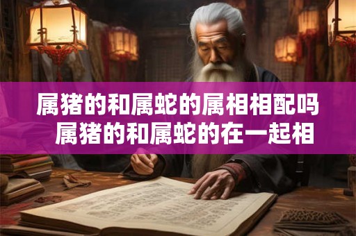 属猪的和属蛇的属相相配吗  属猪的和属蛇的在一起相配吗