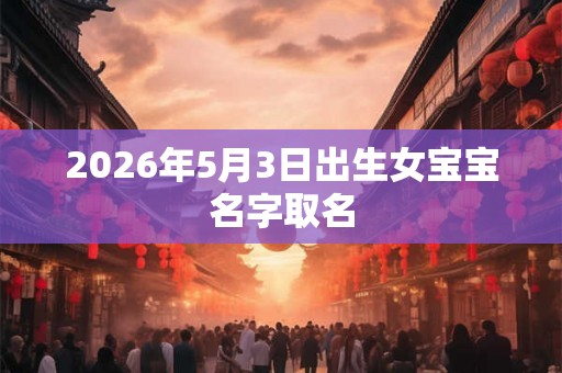 2026年5月3日出生女宝宝名字取名 2026年5月3日出生女宝宝名字取名