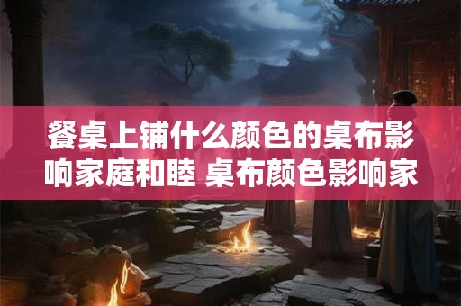 餐桌上铺什么颜色的桌布影响家庭和睦 桌布颜色影响家庭和睦