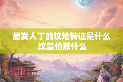 最发人丁的坟地特征是什么 坟墓怕放什么