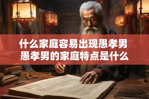 什么家庭容易出现愚孝男 愚孝男的家庭特点是什么 什么家庭容易出现愚孝男 愚孝男的家庭特点是什么