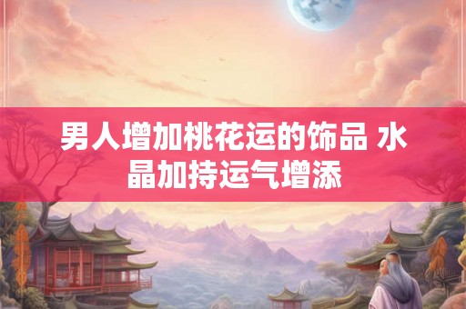 男人增加桃花运的饰品 水晶加持运气增添
