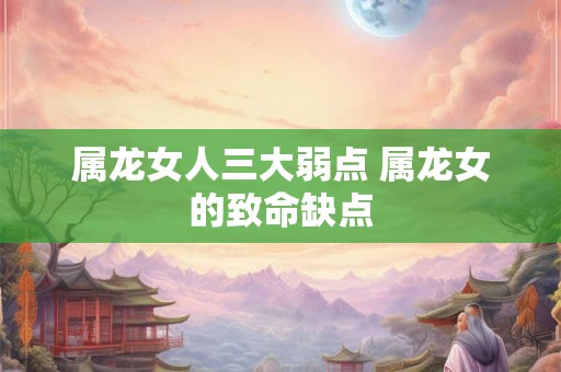 属龙女人三大弱点 属龙女的致命缺点