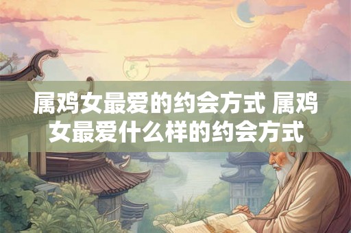 属鸡女最爱的约会方式 属鸡女最爱什么样的约会方式