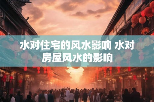 水对住宅的风水影响 水对房屋风水的影响