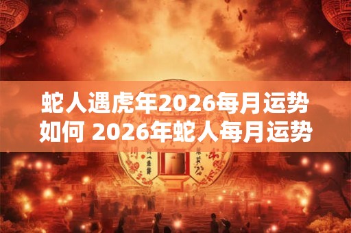 蛇人遇虎年2026每月运势如何 2026年蛇人每月运势如何