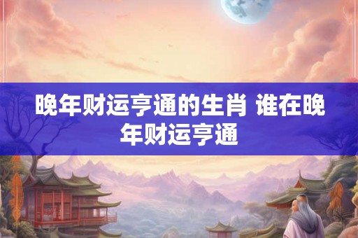 晚年财运亨通的生肖 谁在晚年财运亨通