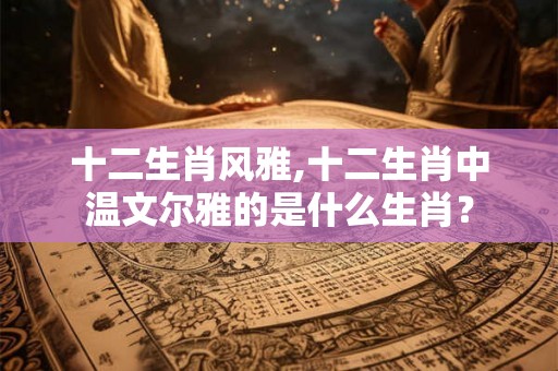 十二生肖风雅,十二生肖中温文尔雅的是什么生肖？