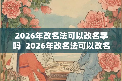 2026年改名法可以改名字吗  2026年改名法可以改名字吗